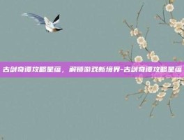 古剑奇谭攻略星蕴，解锁游戏新境界-古剑奇谭攻略星蕴