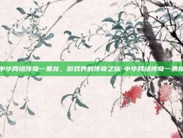 中华网络传奇一条龙，游戏界的传奇之旅-中华网络传奇一条龙