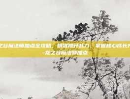 龙之谷魔法师加点全攻略，精准提升战力，掌握核心成长方向-龙之谷魔法师加点