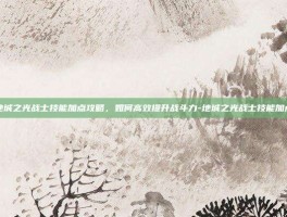 地城之光战士技能加点攻略，如何高效提升战斗力-地城之光战士技能加点