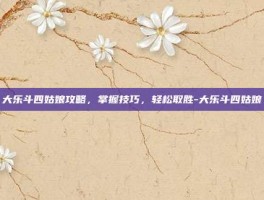 大乐斗四姑娘攻略，掌握技巧，轻松取胜-大乐斗四姑娘