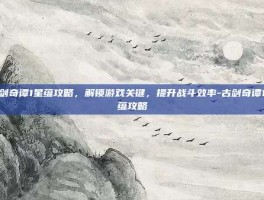 古剑奇谭1星蕴攻略，解锁游戏关键，提升战斗效率-古剑奇谭1星蕴攻略