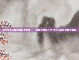 探索电影天堂青青青手机频——游戏界的新天地-电影天堂青青青手机频