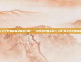 揭秘歌之守护者隐藏英雄的力量——解锁你的音乐战斗之旅-歌之守护者隐藏英雄