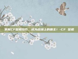 掌握CF警棍技巧，成为战场上的霸主！-CF 警棍
