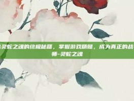 揭秘灵蛇之魂的终极秘籍，掌握游戏精髓，成为真正的战斗大师-灵蛇之魂