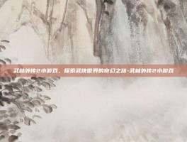 武林外传2小游戏，探索武侠世界的奇幻之旅-武林外传2小游戏