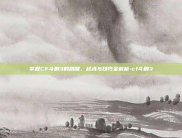 掌握CF斗剧3的精髓，战术与技巧全解析-cf斗剧3