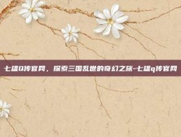 七雄Q传官网，探索三国乱世的奇幻之旅-七雄q传官网