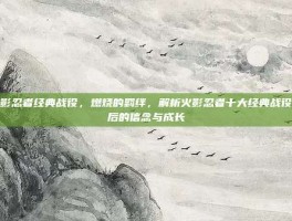 火影忍者经典战役，燃烧的羁绊，解析火影忍者十大经典战役背后的信念与成长