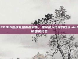 DNF2016国庆礼包深度解析，如何最大化你的收获-dnf2016国庆礼包