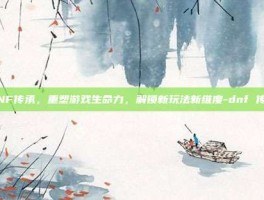 DNF传承，重塑游戏生命力，解锁新玩法新维度-dnf 传承