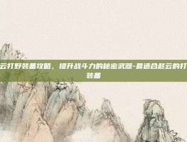 赵云打野装备攻略，提升战斗力的秘密武器-最适合赵云的打野装备