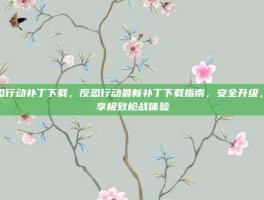反恐行动补丁下载，反恐行动最新补丁下载指南，安全升级，畅享极致枪战体验