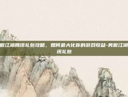 笑傲江湖腾讯礼包攻略，如何最大化你的游戏收益-笑傲江湖腾讯礼包