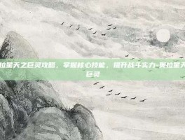 奥拉星天之巨灵攻略，掌握核心技能，提升战斗实力-奥拉星天之巨灵