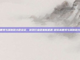 微软高管将与英财政大臣会谈，游戏行业迎来新机遇-微软高管将与英财政大臣会谈