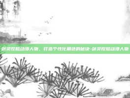 剑灵捏脸动漫人物，打造个性化角色的秘诀-剑灵捏脸动漫人物