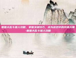 兽兽大乱斗猎人攻略，掌握关键技巧，成为游戏中的狩猎大师-兽兽大乱斗猎人攻略