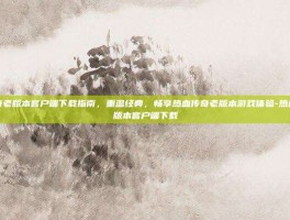 热血传奇老版本客户端下载指南，重温经典，畅享热血传奇老版本游戏体验-热血传奇老版本客户端下载