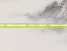 掌握九阴真经玲珑骰的精髓，成为游戏中的高手-九阴真经玲珑骰视频