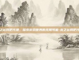 龙之谷网吧代理，探索游戏世界的无限可能-龙之谷网吧代理