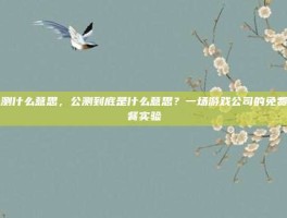 公测什么意思，公测到底是什么意思？一场游戏公司的免费午餐实验