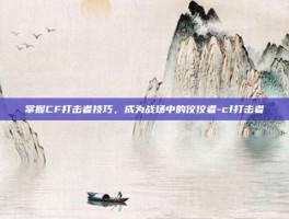 掌握CF打击者技巧，成为战场中的佼佼者-cf打击者
