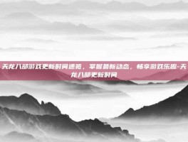 天龙八部游戏更新时间速览，掌握最新动态，畅享游戏乐趣-天龙八部更新时间
