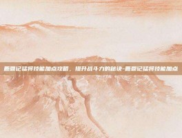 鹿鼎记猛将技能加点攻略，提升战斗力的秘诀-鹿鼎记猛将技能加点