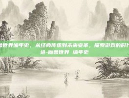 魔兽世界编年史，从经典传承到未来变革，探索游戏的时代演进-魔兽世界 编年史