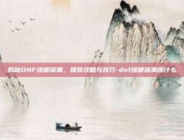 揭秘DNF绿都深渊，爆装攻略与技巧-dnf绿都深渊爆什么
