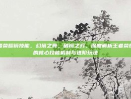 王者荣耀镜技能，幻境之舞，破镜之刃，深度解析王者荣耀镜的核心技能机制与进阶玩法