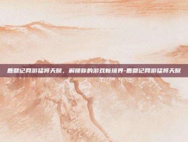 鹿鼎记网游猛将天赋，解锁你的游戏新境界-鹿鼎记网游猛将天赋