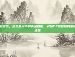 cf财富值，虚拟战火中的真金白银，解码CF财富值的荣耀与迷思
