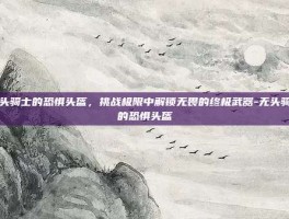 无头骑士的恐惧头盔，挑战极限中解锁无畏的终极武器-无头骑士的恐惧头盔