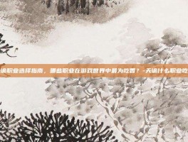 天谕职业选择指南，哪些职业在游戏世界中最为吃香？-天谕什么职业吃香