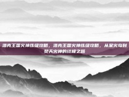 洛克王国火神练级攻略，洛克王国火神练级攻略，从呆火鸟到焚天火神的终极之路