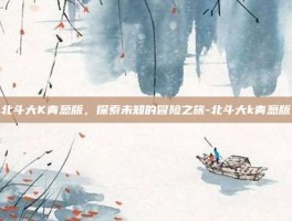 北斗大K青葱版，探索未知的冒险之旅-北斗大k青葱版
