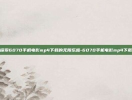 探索6070手机电影mp4下载的无限乐趣-6070手机电影mp4下载