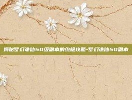 揭秘梦幻诛仙50级副本的终极攻略-梦幻诛仙50副本