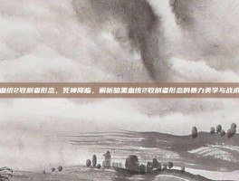 暗黑血统2收割者形态，死神降临，解析暗黑血统2收割者形态的暴力美学与战术哲学