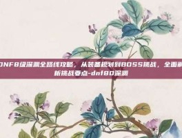 DNF8级深渊全路线攻略，从装备规划到BOSS挑战，全面解析挑战要点-dnf80深渊