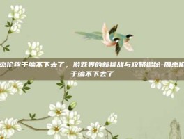 周杰伦终于编不下去了，游戏界的新挑战与攻略揭秘-周杰伦终于编不下去了