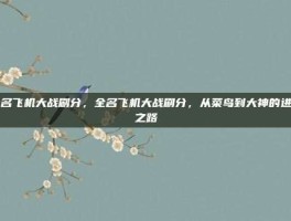 全名飞机大战刷分，全名飞机大战刷分，从菜鸟到大神的进阶之路