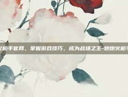 炮炮火枪手官网，掌握游戏技巧，成为战场之王-炮炮火枪手官网