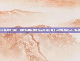 DNF献祭流攻略，如何利用献祭流在地下城与勇士中取得胜利-dnf献祭流