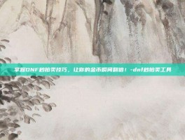 掌握DNF秒拍卖技巧，让你的金币瞬间翻倍！-dnf秒拍卖工具