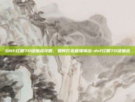DNF红眼70级加点攻略，如何打造最强输出-dnf红眼70级加点