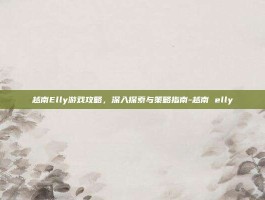 越南Elly游戏攻略，深入探索与策略指南-越南 elly